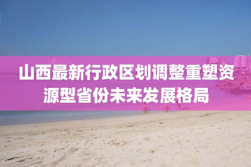 山西最新行政區(qū)劃調整重塑資源型省份未來發(fā)展格局