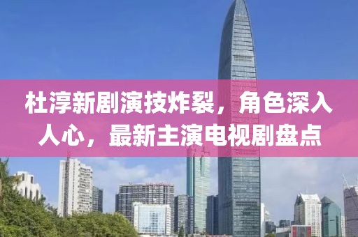 杜淳新劇演技炸裂，角色深入人心，最新主演電視劇盤點(diǎn)