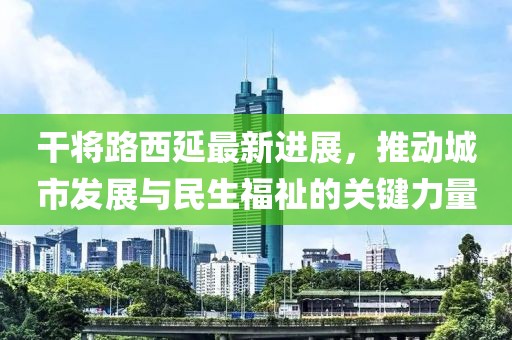 干將路西延最新進(jìn)展，推動城市發(fā)展與民生福祉的關(guān)鍵力量