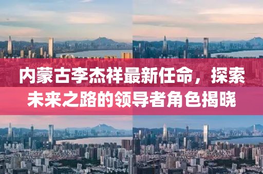內(nèi)蒙古李杰祥最新任命，探索未來之路的領(lǐng)導(dǎo)者角色揭曉