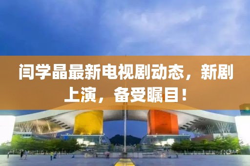 閆學(xué)晶最新電視劇動態(tài)，新劇上演，備受矚目！
