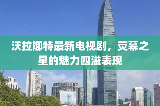 沃拉娜特最新電視劇，熒幕之星的魅力四溢表現(xiàn)