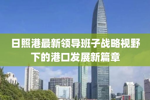 日照港最新領(lǐng)導(dǎo)班子戰(zhàn)略視野下的港口發(fā)展新篇章