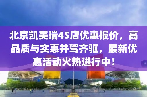 北京凱美瑞4S店優(yōu)惠報價，高品質(zhì)與實惠并駕齊驅(qū)，最新優(yōu)惠活動火熱進行中！