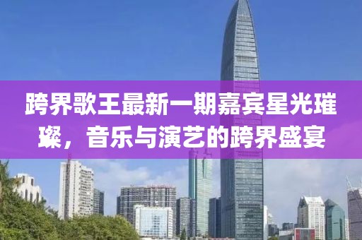 跨界歌王最新一期嘉賓星光璀璨，音樂與演藝的跨界盛宴
