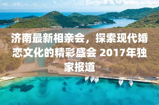 濟(jì)南最新相親會(huì)，探索現(xiàn)代婚戀文化的精彩盛會(huì) 2017年獨(dú)家報(bào)道