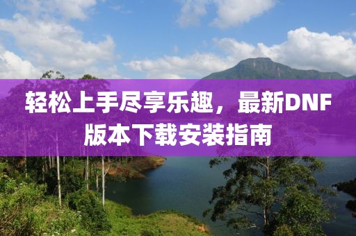 輕松上手盡享樂趣，最新DNF版本下載安裝指南
