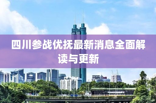 四川參戰(zhàn)優(yōu)撫最新消息全面解讀與更新
