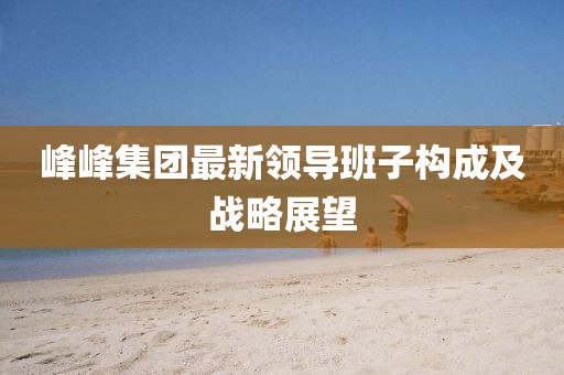 峰峰集團(tuán)最新領(lǐng)導(dǎo)班子構(gòu)成及戰(zhàn)略展望