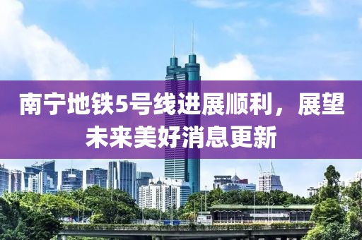 南寧地鐵5號線進(jìn)展順利，展望未來美好消息更新