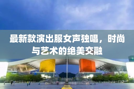 最新款演出服女聲獨唱，時尚與藝術(shù)的絕美交融
