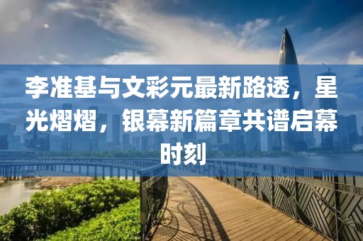 李準(zhǔn)基與文彩元最新路透，星光熠熠，銀幕新篇章共譜啟幕時刻