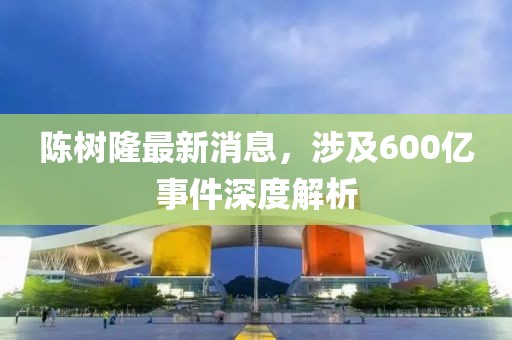陳樹隆最新消息，涉及600億事件深度解析