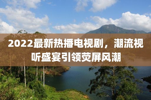 2022最新熱播電視劇，潮流視聽盛宴引領(lǐng)熒屏風(fēng)潮