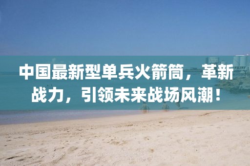 中國最新型單兵火箭筒，革新戰(zhàn)力，引領(lǐng)未來戰(zhàn)場(chǎng)風(fēng)潮！