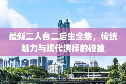 最新二人臺二后生全集，傳統(tǒng)魅力與現(xiàn)代演繹的碰撞