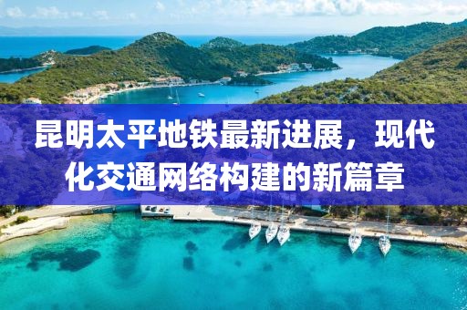 昆明太平地鐵最新進(jìn)展，現(xiàn)代化交通網(wǎng)絡(luò)構(gòu)建的新篇章