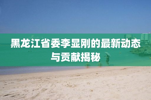 黑龍江省委李顯剛的最新動(dòng)態(tài)與貢獻(xiàn)揭秘