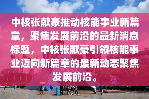 中核張獻(xiàn)豪推動核能事業(yè)新篇章，聚焦發(fā)展前沿的最新消息標(biāo)題，中核張獻(xiàn)豪引領(lǐng)核能事業(yè)邁向新篇章的最新動態(tài)聚焦發(fā)展前沿。