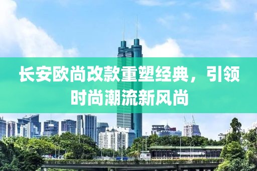 長(zhǎng)安歐尚改款重塑經(jīng)典，引領(lǐng)時(shí)尚潮流新風(fēng)尚