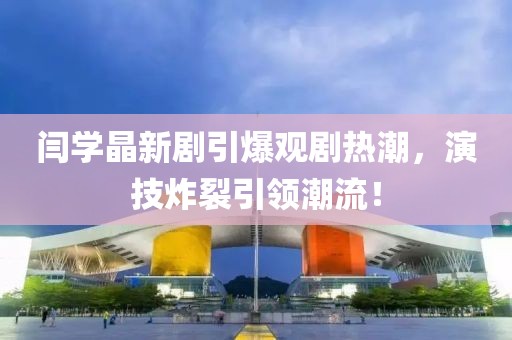 閆學(xué)晶新劇引爆觀劇熱潮，演技炸裂引領(lǐng)潮流！