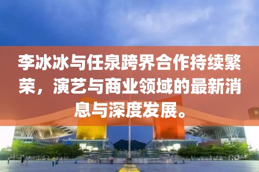 李冰冰與任泉跨界合作持續(xù)繁榮，演藝與商業(yè)領(lǐng)域的最新消息與深度發(fā)展。