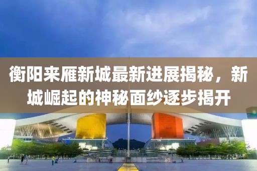 衡陽(yáng)來雁新城最新進(jìn)展揭秘，新城崛起的神秘面紗逐步揭開