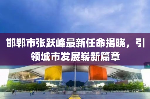 邯鄲市張躍峰最新任命揭曉，引領(lǐng)城市發(fā)展嶄新篇章