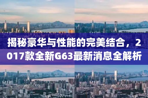 揭秘豪華與性能的完美結(jié)合，2017款全新G63最新消息全解析