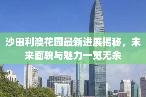 沙田利澳花園最新進展揭秘，未來面貌與魅力一覽無余