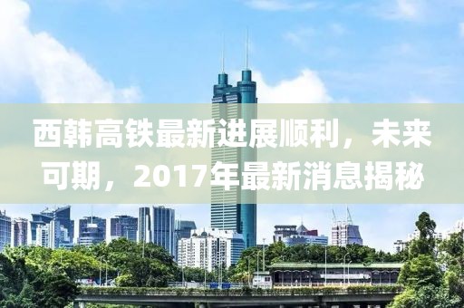 西韓高鐵最新進展順利，未來可期，2017年最新消息揭秘