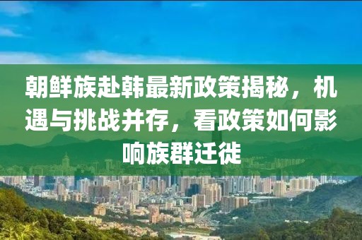 朝鮮族赴韓最新政策揭秘，機遇與挑戰(zhàn)并存，看政策如何影響族群遷徙