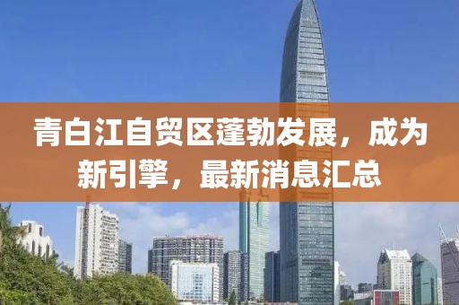 青白江自貿(mào)區(qū)蓬勃發(fā)展，成為新引擎，最新消息匯總