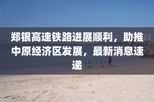 鄭銀高速鐵路進(jìn)展順利，助推中原經(jīng)濟(jì)區(qū)發(fā)展，最新消息速遞