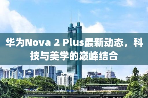 華為Nova 2 Plus最新動態(tài)，科技與美學(xué)的巔峰結(jié)合