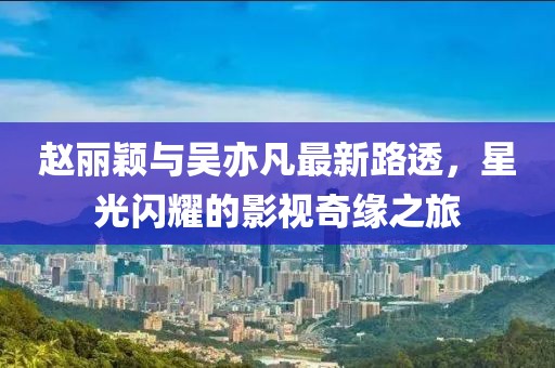趙麗穎與吳亦凡最新路透，星光閃耀的影視奇緣之旅
