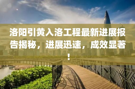 洛陽引黃入洛工程最新進展報告揭秘，進展迅速，成效顯著！