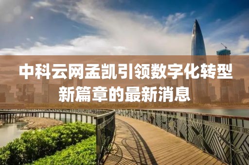中科云網(wǎng)孟凱引領(lǐng)數(shù)字化轉(zhuǎn)型新篇章的最新消息