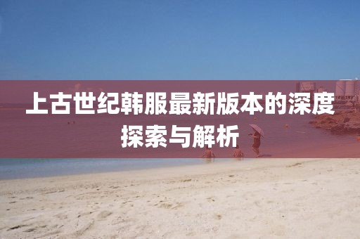 上古世紀韓服最新版本的深度探索與解析