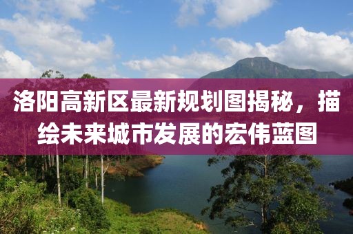 洛陽高新區(qū)最新規(guī)劃圖揭秘，描繪未來城市發(fā)展的宏偉藍圖