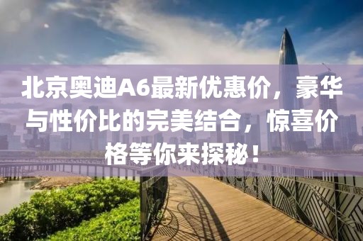 北京奧迪A6最新優(yōu)惠價，豪華與性價比的完美結(jié)合，驚喜價格等你來探秘！
