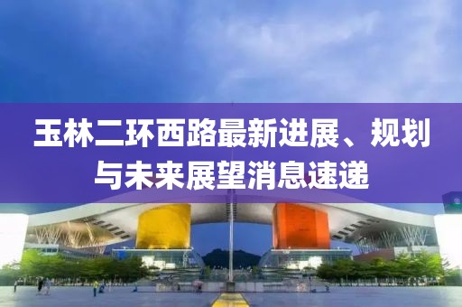 玉林二環(huán)西路最新進(jìn)展、規(guī)劃與未來(lái)展望消息速遞