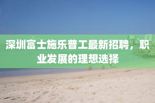 深圳富士施樂普工最新招聘，職業(yè)發(fā)展的理想選擇