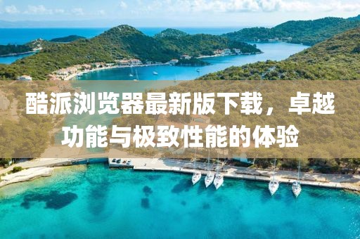 酷派瀏覽器最新版下載，卓越功能與極致性能的體驗(yàn)