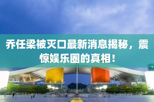 喬任梁被滅口最新消息揭秘，震驚娛樂圈的真相！