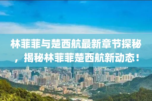 林菲菲與楚西航最新章節(jié)探秘，揭秘林菲菲楚西航新動(dòng)態(tài)！