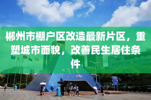郴州市棚戶區(qū)改造最新片區(qū)，重塑城市面貌，改善民生居住條件