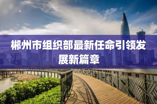 郴州市組織部最新任命引領(lǐng)發(fā)展新篇章