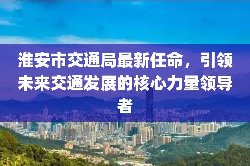 淮安市交通局最新任命，引領(lǐng)未來交通發(fā)展的核心力量領(lǐng)導者