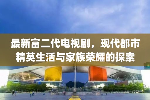 最新富二代電視劇，現(xiàn)代都市精英生活與家族榮耀的探索